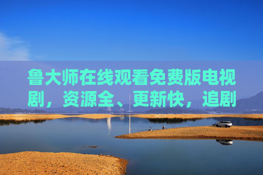 鲁大师在线观看免费版电视剧，资源全、更新快，追剧党必备指南！鲁大师免费看剧，资源全更新快，追剧党必备