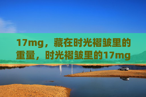 17mg，藏在时光褶皱里的重量，时光褶皱里的17mg重量