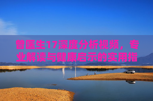 曾医生17深度分析视频，专业解读与健康启示的实用指南，曾医生17深度分析视频，专业解读与健康启示实用指南
