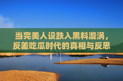 当完美人设跌入黑料漩涡，反差吃瓜时代的真相与反思，人设崩塌，反差吃瓜时代的真相与反思