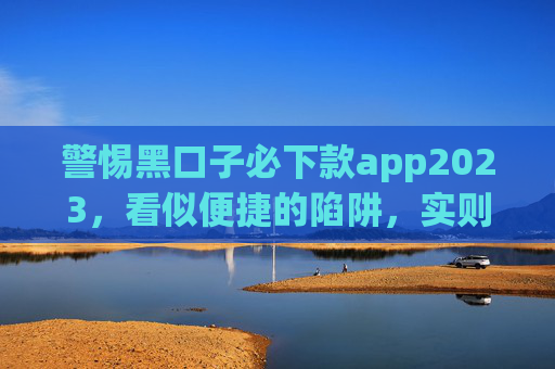 警惕黑口子必下款app2023，看似便捷的陷阱，实则是高利贷与诈骗的温床，警惕黑口子必下款app2023，便捷表象下的高利贷与诈骗温床