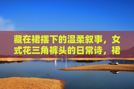 藏在裙摆下的温柔叙事，女式花三角裤头的日常诗，裙摆下的温柔诗