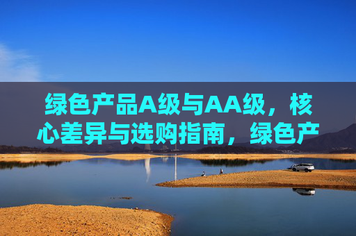 绿色产品A级与AA级，核心差异与选购指南，绿色产品A级与AA级，核心差异与选购指南