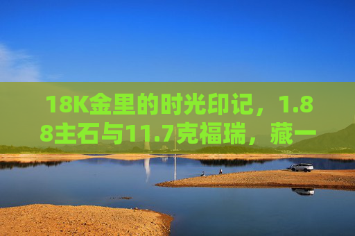 18K金里的时光印记，1.88主石与11.7克福瑞，藏一份岁月吉祥，18K金时光印记，1.88主石福瑞藏岁月吉祥