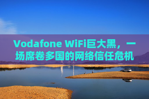 Vodafone WiFi巨大黑，一场席卷多国的网络信任危机，Vodafone WiFi巨大黑，席卷多国的网络信任危机