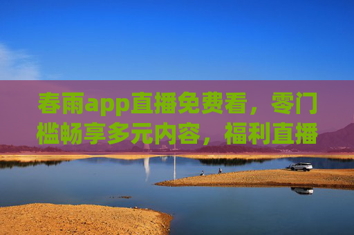 春雨app直播免费看，零门槛畅享多元内容，福利直播轻松get！春雨app直播免费看，零门槛畅享多元福利