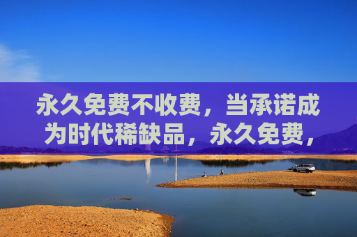 永久免费不收费，当承诺成为时代稀缺品，永久免费，稀缺时代的承诺孤本