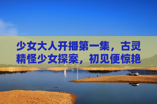 少女大人开播第一集，古灵精怪少女探案，初见便惊艳全场！少女大人首播，古灵精怪少女探案惊艳全场