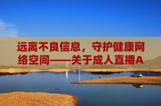 远离不良信息，守护健康网络空间——关于成人直播APP的风险提示，成人直播APP风险提示，远离不良信息，守护健康网络空间