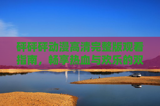 砰砰砰动漫高清完整版观看指南，畅享热血与欢乐的双重盛宴，砰砰砰动漫高清完整版观看指南，畅享热血与欢乐双重盛宴