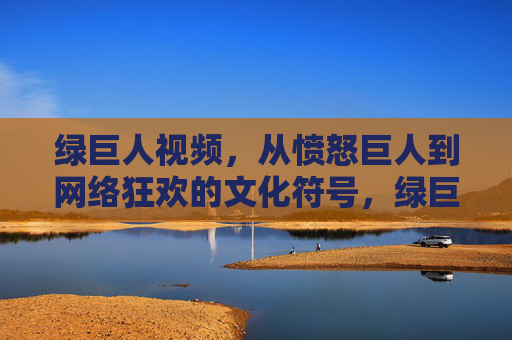 绿巨人视频，从愤怒巨人到网络狂欢的文化符号，绿巨人视频，愤怒巨人变身网络狂欢文化符号
