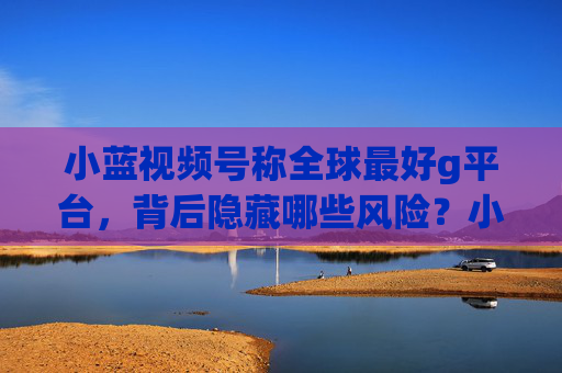 小蓝视频号称全球最好g平台，背后隐藏哪些风险？小蓝视频号称全球最好g平台，背后隐藏哪些风险？