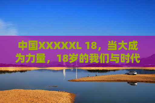 中国XXXXXL 18，当大成为力量，18岁的我们与时代共生长，中国18岁，以大成为力量，与时代共生长