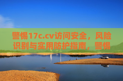 警惕17c.cv访问安全，风险识别与实用防护指南，警惕17c.cv访问安全，风险识别与实用防护指南
