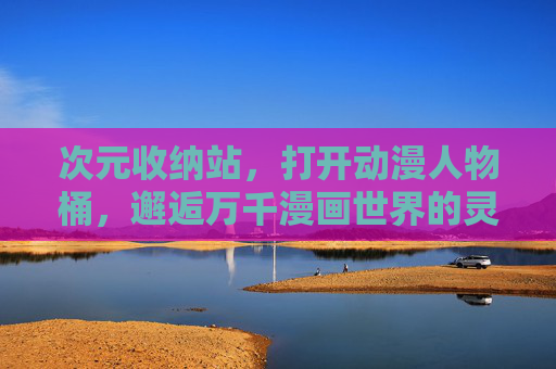 次元收纳站，打开动漫人物桶，邂逅万千漫画世界的灵魂剪影，次元收纳站，邂逅万千漫画世界的灵魂剪影