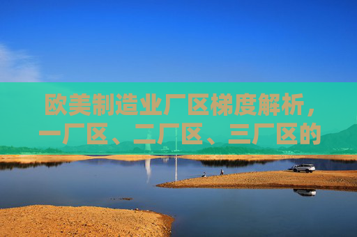 欧美制造业厂区梯度解析，一厂区、二厂区、三厂区的功能与差异，欧美制造业厂区梯度解析，一至三厂区功能与差异
