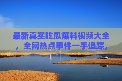 最新真实吃瓜爆料视频大全，全网热点事件一手追踪，让你吃瓜不掉队！最新真实吃瓜爆料视频大全 全网热点一手追踪吃瓜不掉队
