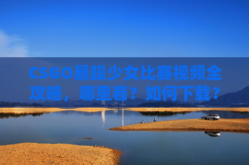 CSGO暴躁少女比赛视频全攻略，哪里看？如何下载？热血时刻不错过！CSGO暴躁少女比赛视频全攻略，观看下载指南，热血时刻不错过