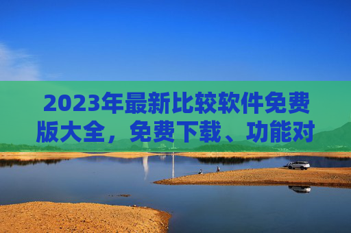 2023年最新比较软件免费版大全，免费下载、功能对比，帮你轻松选对工具！2023年最新免费软件对比大全，轻松选对工具