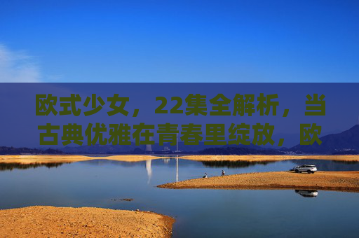 欧式少女，22集全解析，当古典优雅在青春里绽放，欧式少女，古典优雅与青春绽放的22集全解析