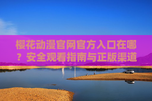 樱花动漫官网官方入口在哪？安全观看指南与正版渠道推荐，樱花动漫官网官方入口，安全观看指南与正版渠道推荐