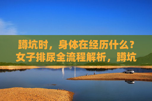 蹲坑时，身体在经历什么？女子排尿全流程解析，蹲坑时，身体在经历什么？女子排尿全流程解析