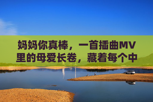 妈妈你真棒，一首插曲MV里的母爱长卷，藏着每个中国人的成长密码，妈妈你真棒，藏在母爱长卷里的中国成长密码