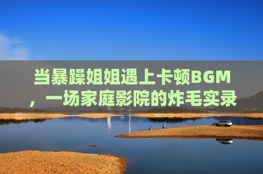 当暴躁姐姐遇上卡顿BGM，一场家庭影院的炸毛实录，家庭影院BGM卡顿，暴躁姐姐炸毛实录