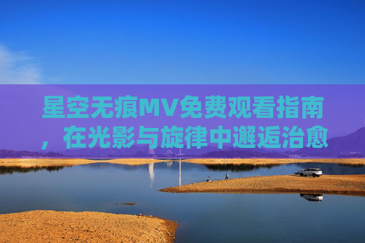 星空无痕MV免费观看指南，在光影与旋律中邂逅治愈与梦想，星空无痕MV免费观看指南，光影旋律中的治愈与梦想