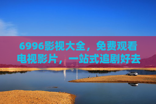 6996影视大全，免费观看电视影片，一站式追剧好去处，6996影视大全，免费观看电视影片，一站式追剧好去处