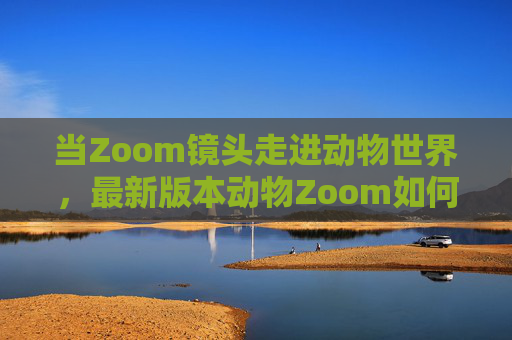 当Zoom镜头走进动物世界，最新版本动物Zoom如何重构人与自然的连接？动物Zoom镜头，重构人与自然的生命连接