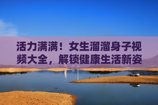 活力满满！女生溜溜身子视频大全，解锁健康生活新姿势，活力满满！女生溜溜身子视频，解锁健康生活新姿势