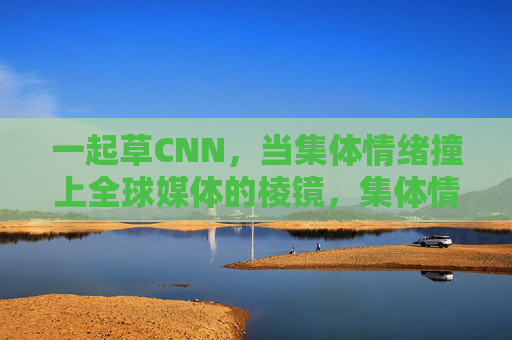 一起草CNN，当集体情绪撞上全球媒体的棱镜，集体情绪撞上全球媒体的棱镜