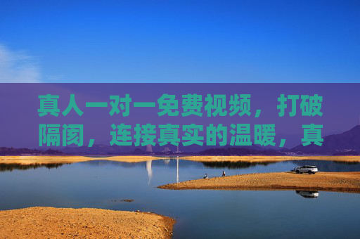 真人一对一免费视频，打破隔阂，连接真实的温暖，真人一对一免费视频，打破隔阂，连接真实温暖