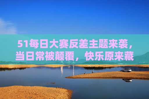 51每日大赛反差主题来袭，当日常被颠覆，快乐原来藏在这里，反差日常，快乐原来藏在这里