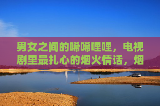 男女之间的唏唏哩哩，电视剧里最扎心的烟火情话，烟火情话里的扎心碎语