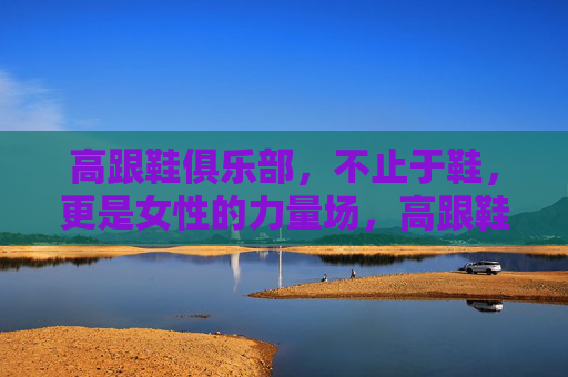 高跟鞋俱乐部，不止于鞋，更是女性的力量场，高跟鞋，不止于鞋，是她的力量场