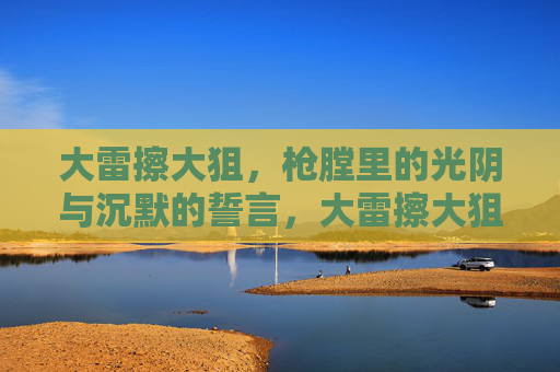 大雷擦大狙，枪膛里的光阴与沉默的誓言，大雷擦大狙，枪膛光阴与沉默誓言