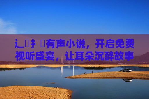 辶喿扌畐有声小说，开启免费视听盛宴，让耳朵沉醉故事海洋，辶喿扌畐有声小说，免费视听盛宴，耳朵沉醉故事