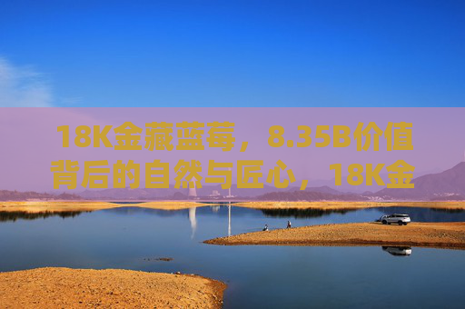 18K金藏蓝莓，8.35B价值背后的自然与匠心，18K金藏蓝莓，8.35B价值背后的自然与匠心