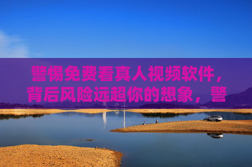 警惕免费看真人视频软件，背后风险远超你的想象，警惕免费真人视频软件，背后风险远超想象