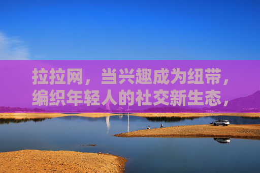 拉拉网，当兴趣成为纽带，编织年轻人的社交新生态，拉拉网，兴趣为纽，编织年轻社交新生态