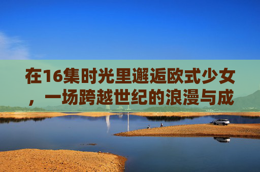 在16集时光里邂逅欧式少女，一场跨越世纪的浪漫与成长，时光邂逅欧式少女，跨越世纪的浪漫与成长