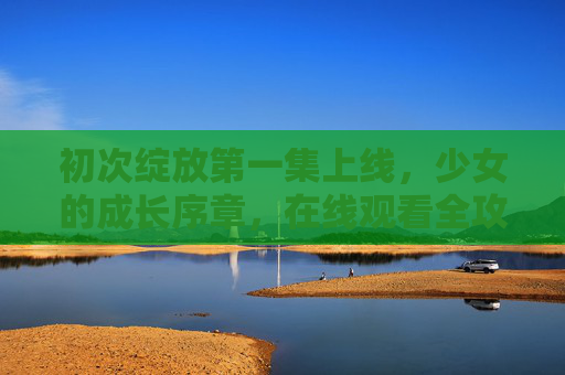 初次绽放第一集上线，少女的成长序章，在线观看全攻略，初次绽放第一集上线，少女成长序章观看全攻略