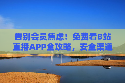 告别会员焦虑！免费看B站直播APP全攻略，安全渠道与实用技巧，告别会员焦虑！免费看B站直播安全全攻略