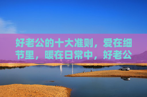 好老公的十大准则，爱在细节里，暖在日常中，好老公准则，爱在细节，暖在日常