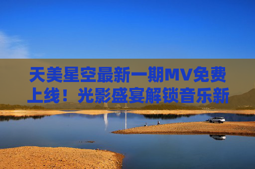 天美星空最新一期MV免费上线！光影盛宴解锁音乐新视界