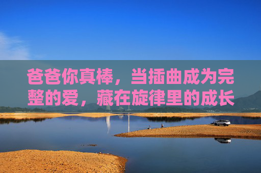 爸爸你真棒，当插曲成为完整的爱，藏在旋律里的成长礼赞，旋律里的爸爸礼赞，爱伴成长