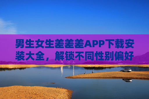 男生女生差差差APP下载安装大全，解锁不同性别偏好的实用工具指南，不同性别偏好APP下载安装实用指南