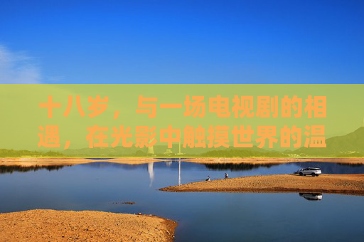十八岁，与一场电视剧的相遇，在光影中触摸世界的温度，十八岁，光影中的世界温度